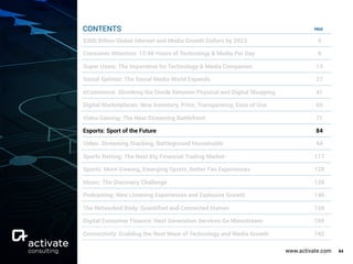 www.activate.com 84
PAGE
$300 Billion Global Internet and Media Growth Dollars by 2023 4
Consumer Attention: 12:40 Hours of Technology & Media Per Day 9
Super Users: The Imperative for Technology & Media Companies 13
Social Splinter: The Social Media World Expands 27
eCommerce: Shrinking the Divide Between Physical and Digital Shopping 41
Digital Marketplaces: New Inventory, Price, Transparency, Ease of Use 60
Video Gaming: The Next Streaming Battlefront 71
Esports: Sport of the Future 84
Video: Streaming Stacking, Battleground Households 94
Sports Betting: The Next Big Financial Trading Market 117
Sports: More Viewing, Emerging Sports, Better Fan Experiences 129
Music: The Discovery Challenge 138
Podcasting: New Listening Experiences and Explosive Growth 146
The Networked Body: Quantiﬁed and Connected Human 159
Digital Consumer Finance: Next Generation Services Go Mainstream 169
Connectivity: Enabling the Next Wave of Technology and Media Growth 182
CONTENTS
 