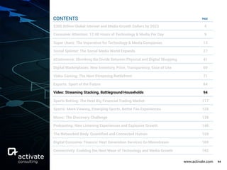 www.activate.com 94
PAGE
$300 Billion Global Internet and Media Growth Dollars by 2023 4
Consumer Attention: 12:40 Hours of Technology & Media Per Day 9
Super Users: The Imperative for Technology & Media Companies 13
Social Splinter: The Social Media World Expands 27
eCommerce: Shrinking the Divide Between Physical and Digital Shopping 41
Digital Marketplaces: New Inventory, Price, Transparency, Ease of Use 60
Video Gaming: The Next Streaming Battlefront 71
Esports: Sport of the Future 84
Video: Streaming Stacking, Battleground Households 94
Sports Betting: The Next Big Financial Trading Market 117
Sports: More Viewing, Emerging Sports, Better Fan Experiences 129
Music: The Discovery Challenge 138
Podcasting: New Listening Experiences and Explosive Growth 146
The Networked Body: Quantiﬁed and Connected Human 159
Digital Consumer Finance: Next Generation Services Go Mainstream 169
Connectivity: Enabling the Next Wave of Technology and Media Growth 182
CONTENTS
 