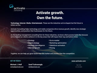 Activate growth.
Own the future.
Technology. Internet. Media. Entertainment. These are the industries we’ve shaped, but the future is  
where we live.
Activate Consulting helps technology and media companies drive revenue growth, identify new strategic
opportunities, and position their businesses for the future.
As the leading management consulting ﬁrm for these industries, we know what success looks like because
we’ve helped our clients achieve it in the key areas that will impact their top and bottom lines:
Together, we can help you grow faster than the market and smarter than the competition.
•Go-to-market
•Marketing optimization
•Salesforce activation
•Pricing
New York
212 316 4444
www.activate.comGET IN TOUCH:
Seref Turkmenoglu
seref@activate.com
Michael J. Wolf
michael@activate.com
•Strategy
•Digital strategy
•Strategic due diligence
•M&A-led growth
 