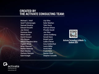 Michael J. Wolf
Seref Turkmenoglu
Samuel Studnia
Edward Doueihi
Joe Simon
Donovan Rose
Mitch Gainer
David Howard
Ellis Bowen
Allison Flanders Brito
Cigdem Binal
Brian Flaxman
Marlee Melendy
Mark Manley
Zachary Remsen
Kyle Kroeger
CREATED BY  
THE ACTIVATE CONSULTING TEAM:
Lily Silva
Kyler Meehan
Tyler Davis
Karinya Ghiara
Phoebe Gould
Joe Sileo
James Goldberg
Sonali Dane
Brigid Lynch
Caleb O’Brien
Cory Goldenthal
Laura Miller
Annik Wolf
Frank Noto
Denise Shea
Stephen Corsello
www.activate.com
Activate Technology & Media  
Outlook 2021
 