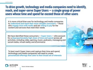 We have identiﬁed these consumers — Super Users — who account
for a disproportionately high share of time and spend across all
activities, including video, gaming, music, podcasts, messaging and
social media, virtual reality, and eCommerce
To drive growth, technology and media companies need to identify,
reach, and super-serve Super Users — a single group of power
users whose time and spend far exceed those of other users
16
SUPER USERS
Source: Activate analysis
It is more critical than ever for technology and media companies
to understand and reach their most valuable consumers — those
who engage more with media and are willing to pay for the
content and services that meet their needs
To best reach Super Users and capture their time and spend,
technology and media companies will need to create
personalized offerings that cater to their broad set of interests
 
