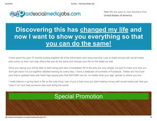 22/12/2016 Activate — Paid Social Media Jobs
http://paidsocialmediajobs.com/upsells/salehoo/activates.html 1/8
Yes! We are open to new members from
United States of America
Discovering this has changed my life and
now I want to show you everything so that
you can do the same!
I have spent the past 12 months putting together all of the information and resources that I use to make money with social media
jobs online so that I can help others like you do the same and change your life for the better as well.
Once you signup you will be able to start doing paid jobs immediately! All of the jobs are very simple, but just to make sure that you
don't get stuck I've put together detailed training for every step. I have a database of hundreds of Facebook, Twitter and YouTube
jobs that is updated daily with fresh high paying jobs that ANYONE can do, no matter what your age, gender or where you live.
I really believe in giving back in life so the only thing I ask of you is that once you start making money with social media jobs that you
"pass it on" and help someone else start doing the same!
Special Promotion
 