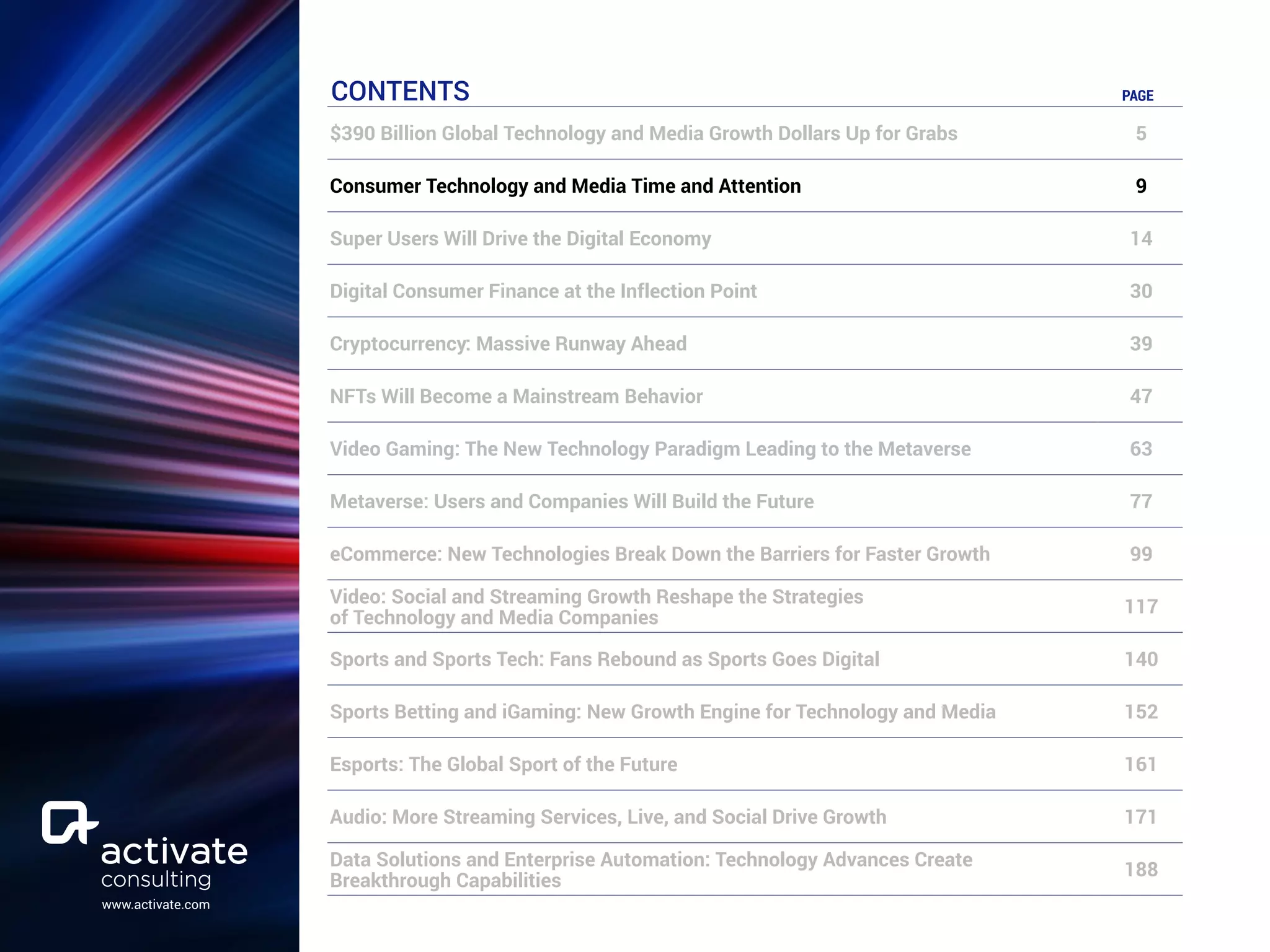 www.activate.com
CONTENTS PAGE
$390 Billion Global Technology and Media Growth Dollars Up for Grabs 5
Consumer Technology and Media Time and Attention 9
Super Users Will Drive the Digital Economy 14
Digital Consumer Finance at the Inflection Point 30
Cryptocurrency: Massive Runway Ahead 39
NFTs Will Become a Mainstream Behavior 47
Video Gaming: The New Technology Paradigm Leading to the Metaverse 63
Metaverse: Users and Companies Will Build the Future 77
eCommerce: New Technologies Break Down the Barriers for Faster Growth 99
Video: Social and Streaming Growth Reshape the Strategies
of Technology and Media Companies
117
Sports and Sports Tech: Fans Rebound as Sports Goes Digital 140
Sports Betting and iGaming: New Growth Engine for Technology and Media 152
Esports: The Global Sport of the Future 161
Audio: More Streaming Services, Live, and Social Drive Growth 171
Data Solutions and Enterprise Automation: Technology Advances Create
Breakthrough Capabilities
188
 