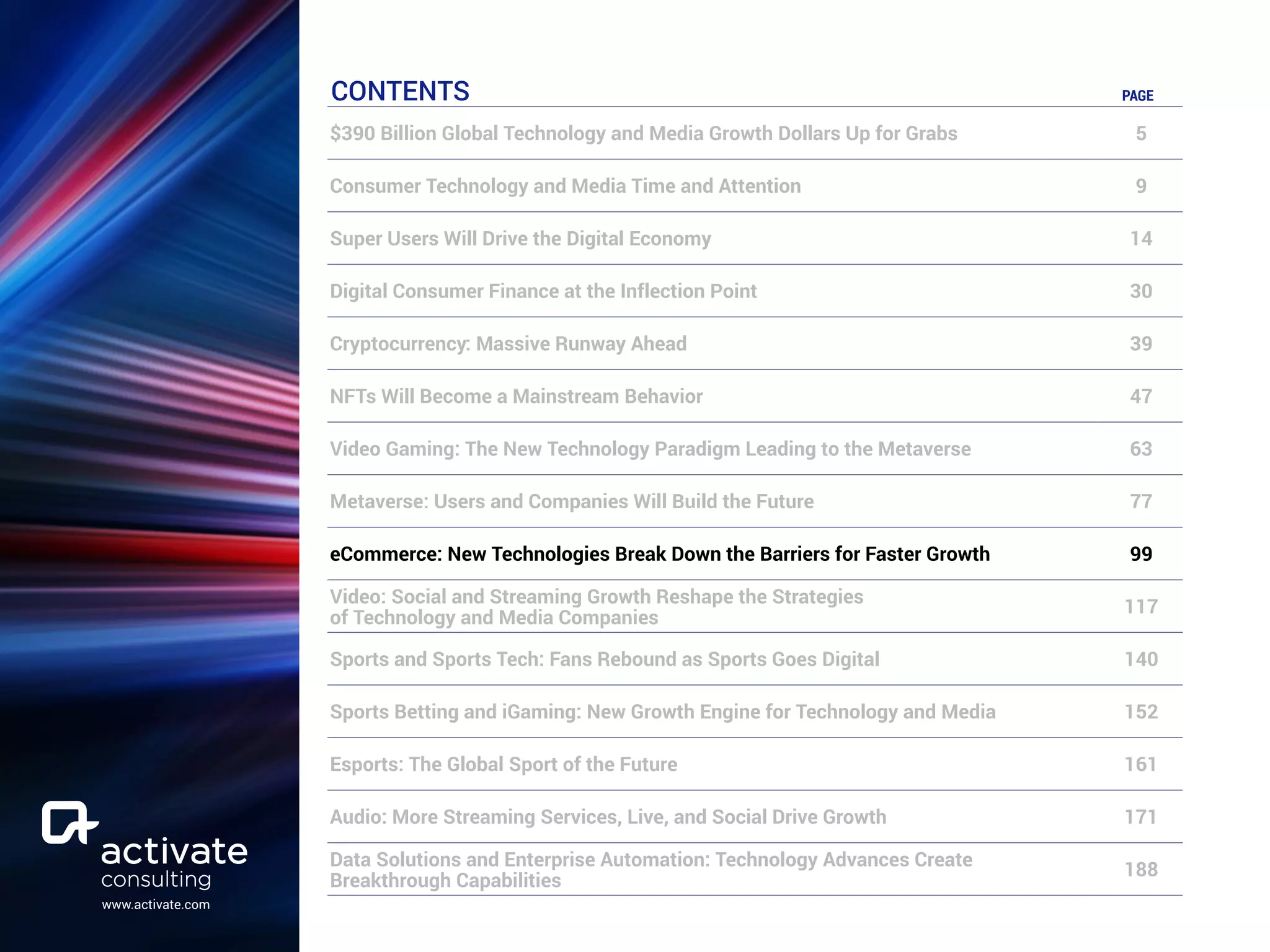 www.activate.com
CONTENTS PAGE
$390 Billion Global Technology and Media Growth Dollars Up for Grabs 5
Consumer Technology and Media Time and Attention 9
Super Users Will Drive the Digital Economy 14
Digital Consumer Finance at the Inflection Point 30
Cryptocurrency: Massive Runway Ahead 39
NFTs Will Become a Mainstream Behavior 47
Video Gaming: The New Technology Paradigm Leading to the Metaverse 63
Metaverse: Users and Companies Will Build the Future 77
eCommerce: New Technologies Break Down the Barriers for Faster Growth 99
Video: Social and Streaming Growth Reshape the Strategies
of Technology and Media Companies
117
Sports and Sports Tech: Fans Rebound as Sports Goes Digital 140
Sports Betting and iGaming: New Growth Engine for Technology and Media 152
Esports: The Global Sport of the Future 161
Audio: More Streaming Services, Live, and Social Drive Growth 171
Data Solutions and Enterprise Automation: Technology Advances Create
Breakthrough Capabilities
188
 