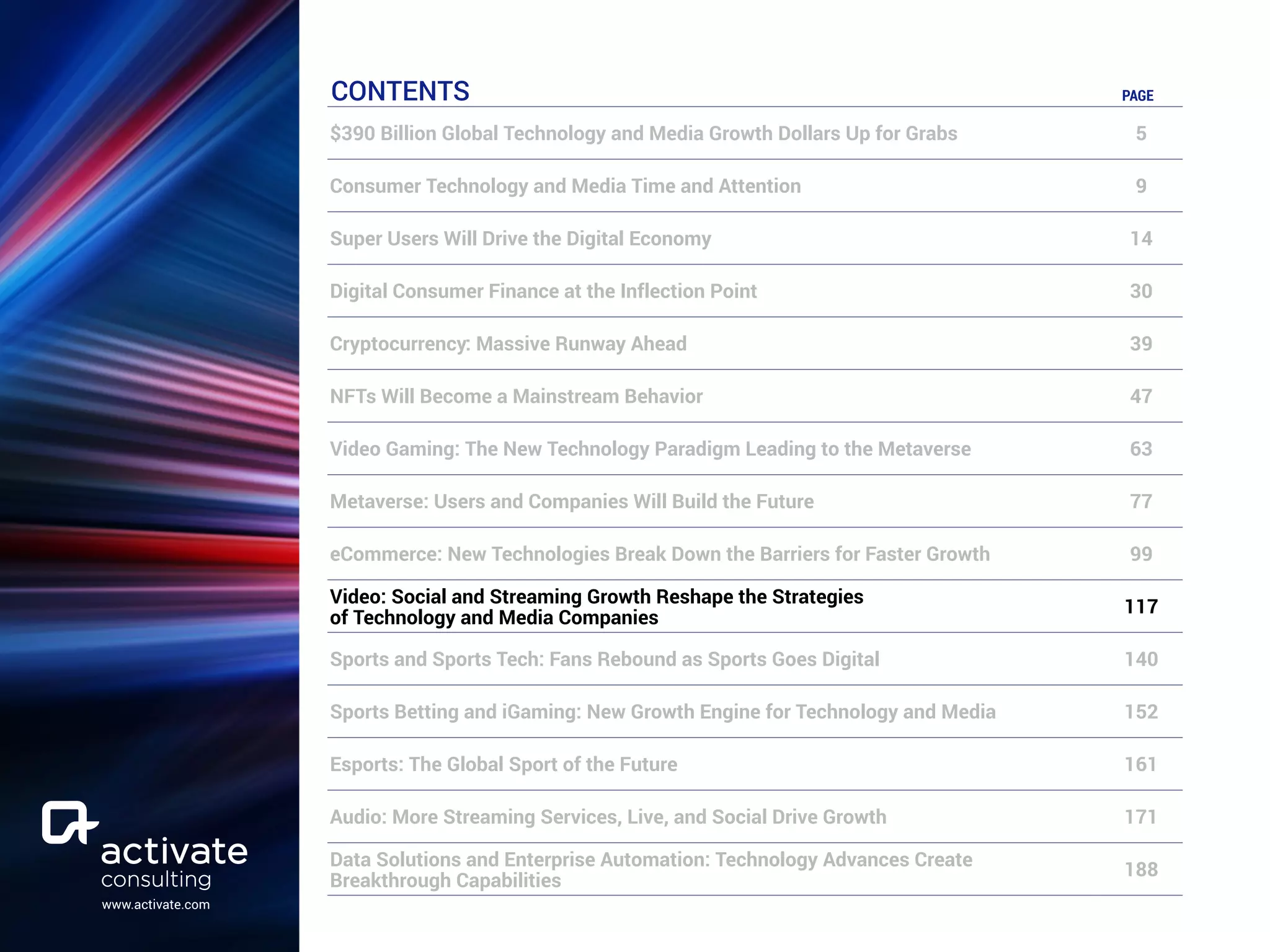 www.activate.com
CONTENTS PAGE
$390 Billion Global Technology and Media Growth Dollars Up for Grabs 5
Consumer Technology and Media Time and Attention 9
Super Users Will Drive the Digital Economy 14
Digital Consumer Finance at the Inflection Point 30
Cryptocurrency: Massive Runway Ahead 39
NFTs Will Become a Mainstream Behavior 47
Video Gaming: The New Technology Paradigm Leading to the Metaverse 63
Metaverse: Users and Companies Will Build the Future 77
eCommerce: New Technologies Break Down the Barriers for Faster Growth 99
Video: Social and Streaming Growth Reshape the Strategies
of Technology and Media Companies
117
Sports and Sports Tech: Fans Rebound as Sports Goes Digital 140
Sports Betting and iGaming: New Growth Engine for Technology and Media 152
Esports: The Global Sport of the Future 161
Audio: More Streaming Services, Live, and Social Drive Growth 171
Data Solutions and Enterprise Automation: Technology Advances Create
Breakthrough Capabilities
188
 