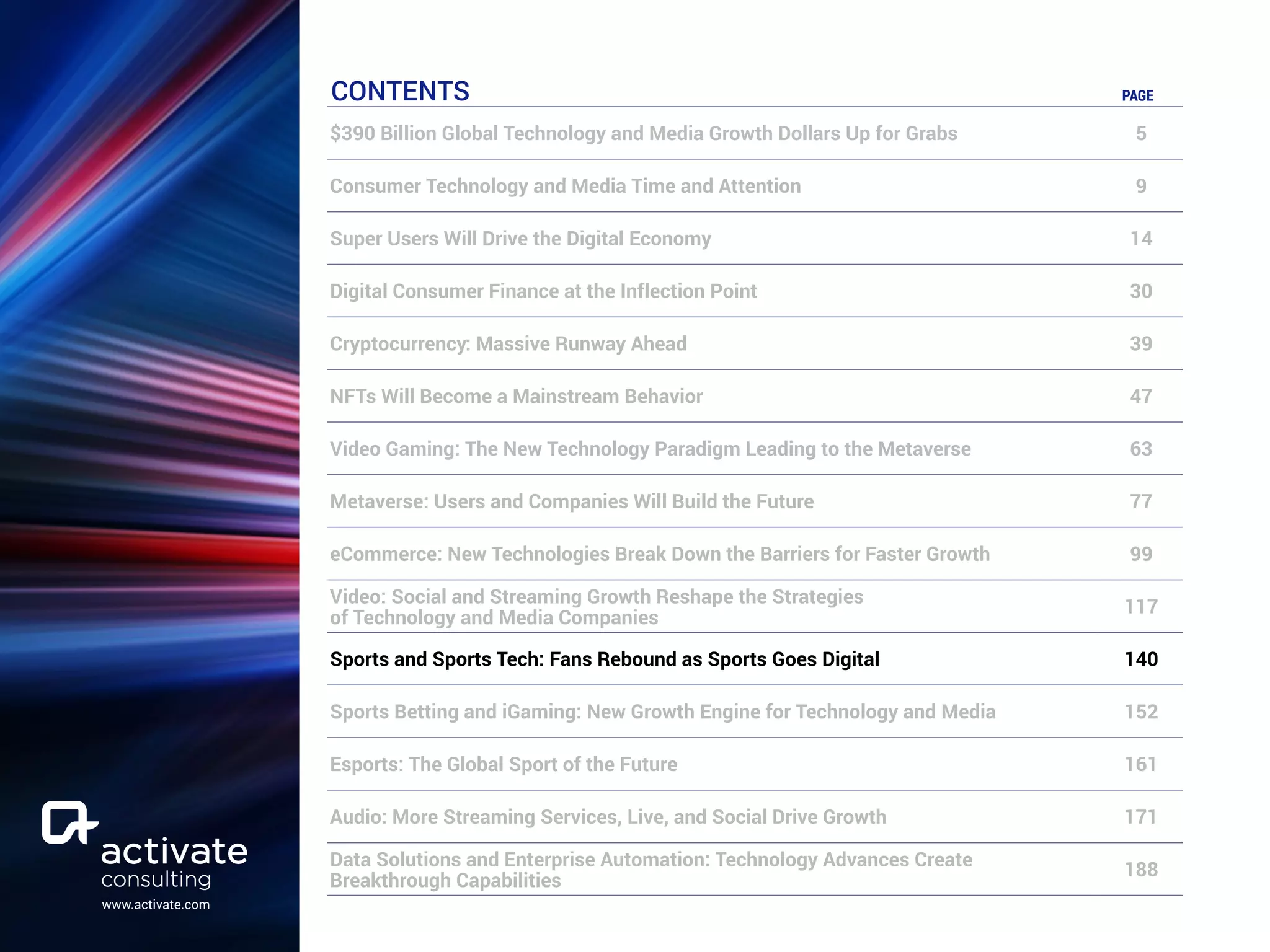 www.activate.com
CONTENTS PAGE
$390 Billion Global Technology and Media Growth Dollars Up for Grabs 5
Consumer Technology and Media Time and Attention 9
Super Users Will Drive the Digital Economy 14
Digital Consumer Finance at the Inflection Point 30
Cryptocurrency: Massive Runway Ahead 39
NFTs Will Become a Mainstream Behavior 47
Video Gaming: The New Technology Paradigm Leading to the Metaverse 63
Metaverse: Users and Companies Will Build the Future 77
eCommerce: New Technologies Break Down the Barriers for Faster Growth 99
Video: Social and Streaming Growth Reshape the Strategies
of Technology and Media Companies
117
Sports and Sports Tech: Fans Rebound as Sports Goes Digital 140
Sports Betting and iGaming: New Growth Engine for Technology and Media 152
Esports: The Global Sport of the Future 161
Audio: More Streaming Services, Live, and Social Drive Growth 171
Data Solutions and Enterprise Automation: Technology Advances Create
Breakthrough Capabilities
188
 