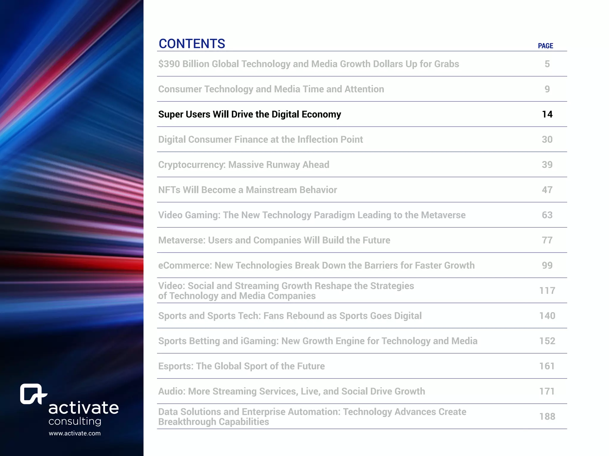 www.activate.com
CONTENTS PAGE
$390 Billion Global Technology and Media Growth Dollars Up for Grabs 5
Consumer Technology and Media Time and Attention 9
Super Users Will Drive the Digital Economy 14
Digital Consumer Finance at the Inflection Point 30
Cryptocurrency: Massive Runway Ahead 39
NFTs Will Become a Mainstream Behavior 47
Video Gaming: The New Technology Paradigm Leading to the Metaverse 63
Metaverse: Users and Companies Will Build the Future 77
eCommerce: New Technologies Break Down the Barriers for Faster Growth 99
Video: Social and Streaming Growth Reshape the Strategies
of Technology and Media Companies
117
Sports and Sports Tech: Fans Rebound as Sports Goes Digital 140
Sports Betting and iGaming: New Growth Engine for Technology and Media 152
Esports: The Global Sport of the Future 161
Audio: More Streaming Services, Live, and Social Drive Growth 171
Data Solutions and Enterprise Automation: Technology Advances Create
Breakthrough Capabilities
188
 