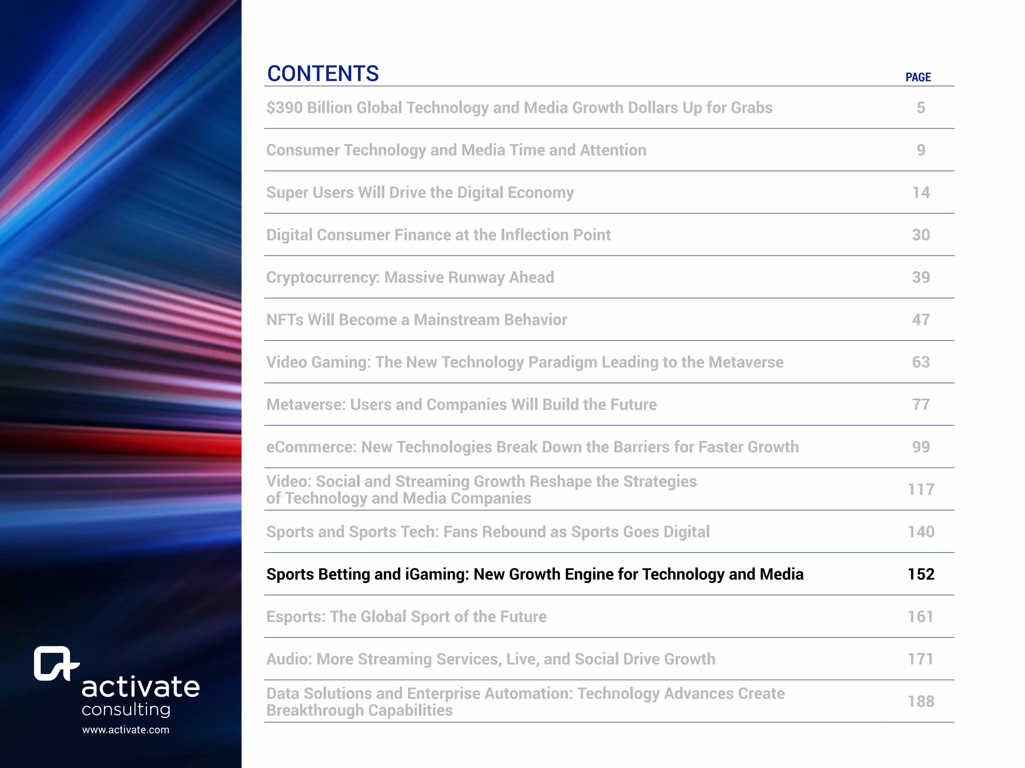 www.activate.com
CONTENTS PAGE
$390 Billion Global Technology and Media Growth Dollars Up for Grabs 5
Consumer Technology and Media Time and Attention 9
Super Users Will Drive the Digital Economy 14
Digital Consumer Finance at the Inflection Point 30
Cryptocurrency: Massive Runway Ahead 39
NFTs Will Become a Mainstream Behavior 47
Video Gaming: The New Technology Paradigm Leading to the Metaverse 63
Metaverse: Users and Companies Will Build the Future 77
eCommerce: New Technologies Break Down the Barriers for Faster Growth 99
Video: Social and Streaming Growth Reshape the Strategies
of Technology and Media Companies
117
Sports and Sports Tech: Fans Rebound as Sports Goes Digital 140
Sports Betting and iGaming: New Growth Engine for Technology and Media 152
Esports: The Global Sport of the Future 161
Audio: More Streaming Services, Live, and Social Drive Growth 171
Data Solutions and Enterprise Automation: Technology Advances Create
Breakthrough Capabilities
188
 