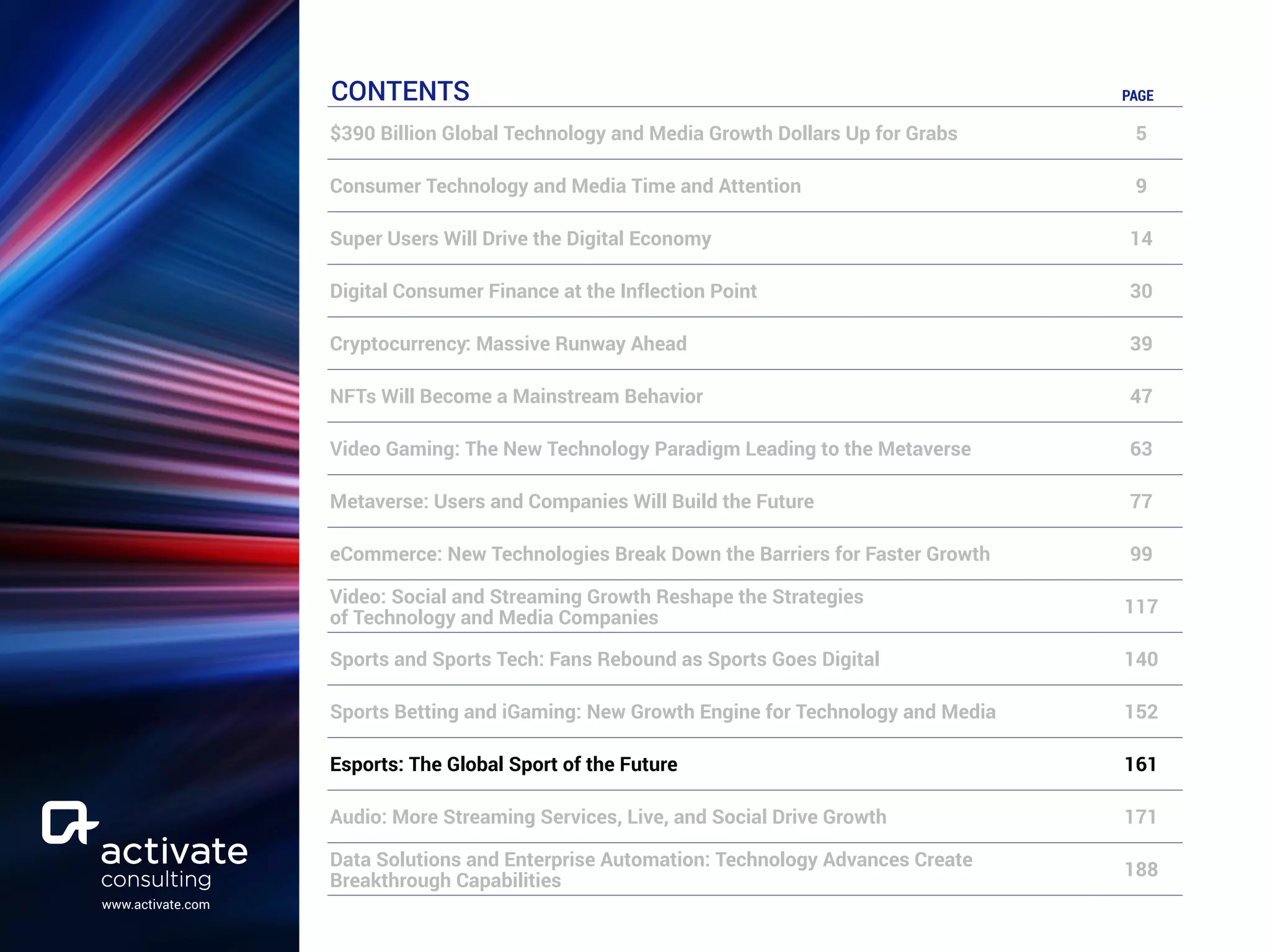 www.activate.com
CONTENTS PAGE
$390 Billion Global Technology and Media Growth Dollars Up for Grabs 5
Consumer Technology and Media Time and Attention 9
Super Users Will Drive the Digital Economy 14
Digital Consumer Finance at the Inflection Point 30
Cryptocurrency: Massive Runway Ahead 39
NFTs Will Become a Mainstream Behavior 47
Video Gaming: The New Technology Paradigm Leading to the Metaverse 63
Metaverse: Users and Companies Will Build the Future 77
eCommerce: New Technologies Break Down the Barriers for Faster Growth 99
Video: Social and Streaming Growth Reshape the Strategies
of Technology and Media Companies
117
Sports and Sports Tech: Fans Rebound as Sports Goes Digital 140
Sports Betting and iGaming: New Growth Engine for Technology and Media 152
Esports: The Global Sport of the Future 161
Audio: More Streaming Services, Live, and Social Drive Growth 171
Data Solutions and Enterprise Automation: Technology Advances Create
Breakthrough Capabilities
188
 