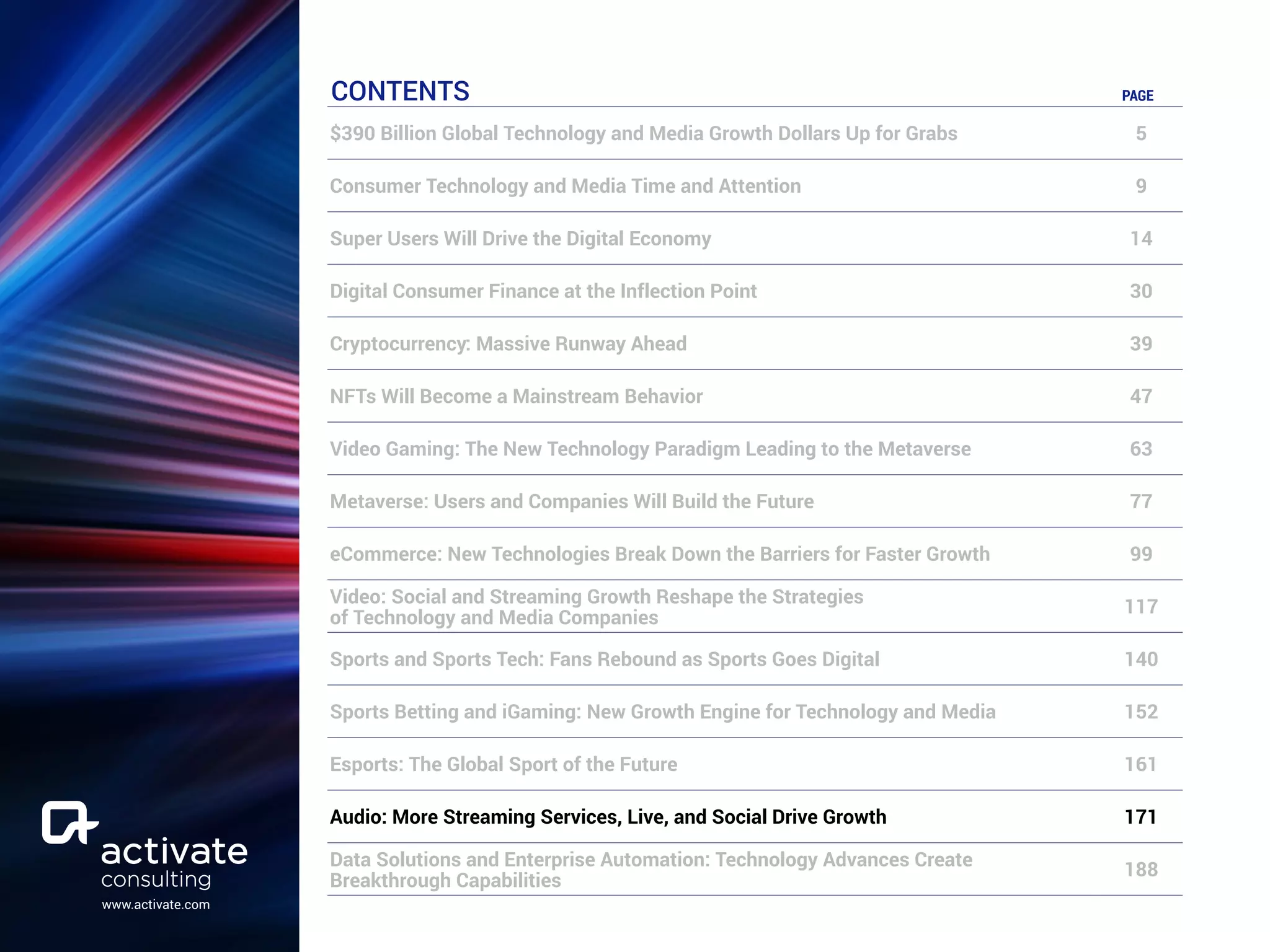 www.activate.com
CONTENTS PAGE
$390 Billion Global Technology and Media Growth Dollars Up for Grabs 5
Consumer Technology and Media Time and Attention 9
Super Users Will Drive the Digital Economy 14
Digital Consumer Finance at the Inflection Point 30
Cryptocurrency: Massive Runway Ahead 39
NFTs Will Become a Mainstream Behavior 47
Video Gaming: The New Technology Paradigm Leading to the Metaverse 63
Metaverse: Users and Companies Will Build the Future 77
eCommerce: New Technologies Break Down the Barriers for Faster Growth 99
Video: Social and Streaming Growth Reshape the Strategies
of Technology and Media Companies
117
Sports and Sports Tech: Fans Rebound as Sports Goes Digital 140
Sports Betting and iGaming: New Growth Engine for Technology and Media 152
Esports: The Global Sport of the Future 161
Audio: More Streaming Services, Live, and Social Drive Growth 171
Data Solutions and Enterprise Automation: Technology Advances Create
Breakthrough Capabilities
188
 