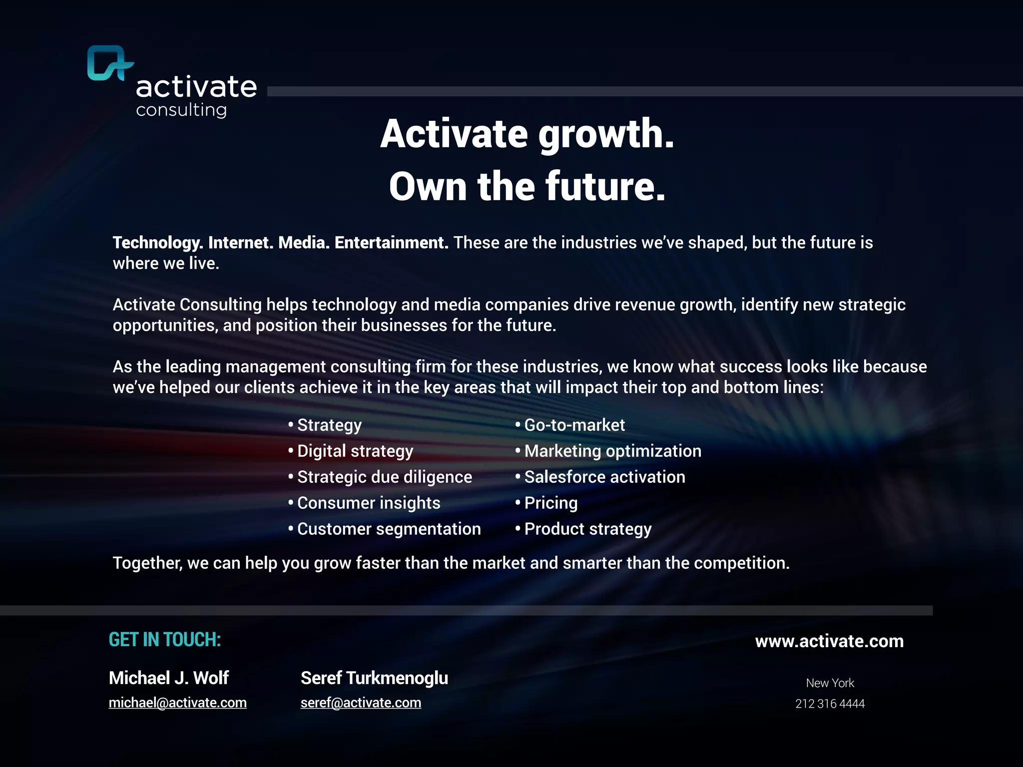 Activate growth.
Own the future.
Technology. Internet. Media. Entertainment. These are the industries we’ve shaped, but the future is
where we live.
Activate Consulting helps technology and media companies drive revenue growth, identify new strategic
opportunities, and position their businesses for the future.
As the leading management consulting firm for these industries, we know what success looks like because
we’ve helped our clients achieve it in the key areas that will impact their top and bottom lines:
Together, we can help you grow faster than the market and smarter than the competition.
•Go-to-market
•Marketing optimization
•Salesforce activation
•Pricing
•Product strategy
New York
212 316 4444
www.activate.com
GET IN TOUCH:
Seref Turkmenoglu
seref@activate.com
Michael J. Wolf
michael@activate.com
•Strategy
•Digital strategy
•Strategic due diligence
•Consumer insights
•Customer segmentation
 