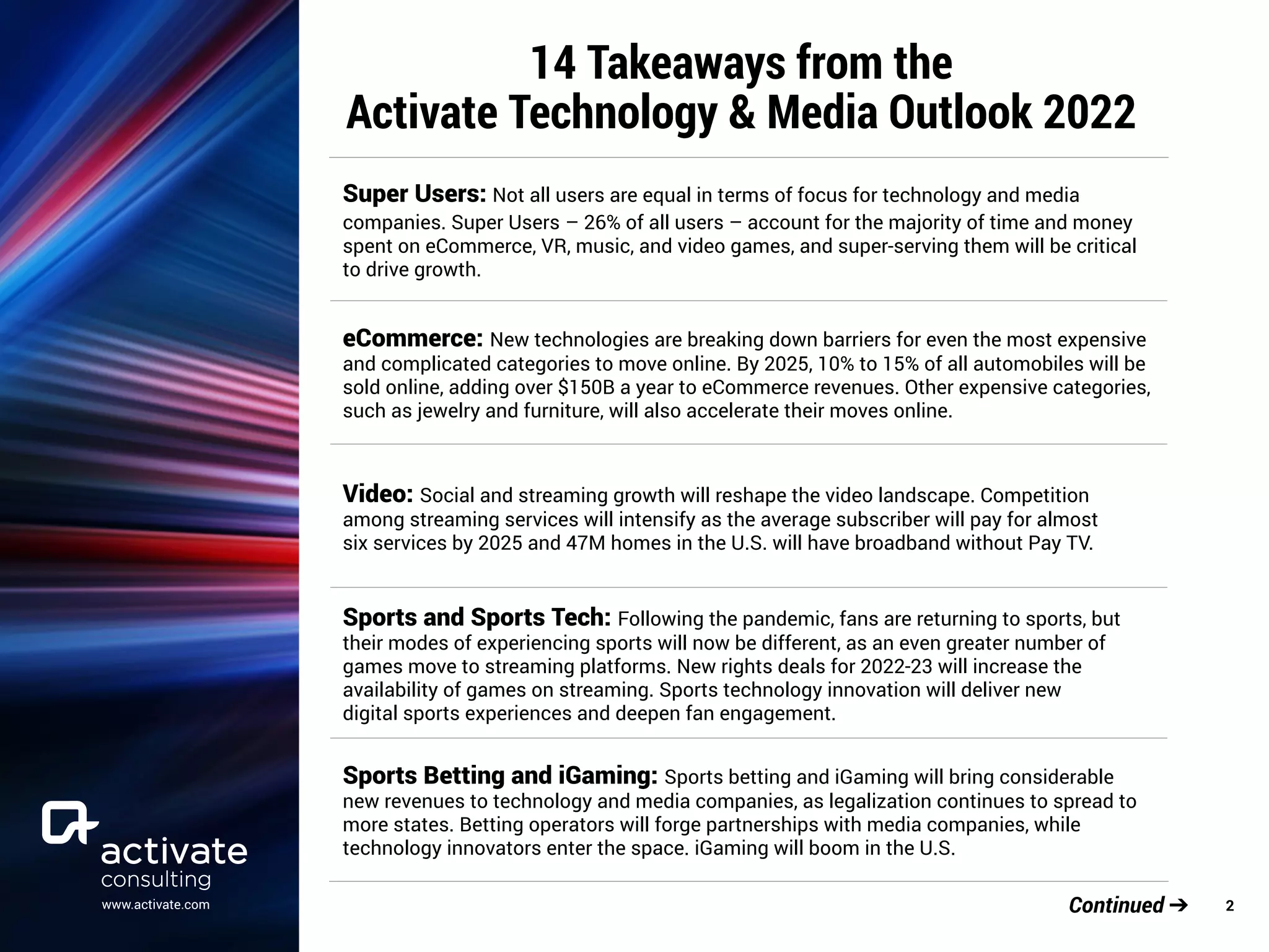 www.activate.com 2
Continued ➔
14 Takeaways from the
Activate Technology & Media Outlook 2022
Super Users: Not all users are equal in terms of focus for technology and media
companies. Super Users – 26% of all users – account for the majority of time and money
spent on eCommerce, VR, music, and video games, and super-serving them will be critical
to drive growth.
eCommerce: New technologies are breaking down barriers for even the most expensive
and complicated categories to move online. By 2025, 10% to 15% of all automobiles will be
sold online, adding over $150B a year to eCommerce revenues. Other expensive categories,
such as jewelry and furniture, will also accelerate their moves online.
Video: Social and streaming growth will reshape the video landscape. Competition
among streaming services will intensify as the average subscriber will pay for almost
six services by 2025 and 47M homes in the U.S. will have broadband without Pay TV.
Sports and Sports Tech: Following the pandemic, fans are returning to sports, but
their modes of experiencing sports will now be different, as an even greater number of
games move to streaming platforms. New rights deals for 2022-23 will increase the
availability of games on streaming. Sports technology innovation will deliver new
digital sports experiences and deepen fan engagement.
Sports Betting and iGaming: Sports betting and iGaming will bring considerable
new revenues to technology and media companies, as legalization continues to spread to
more states. Betting operators will forge partnerships with media companies, while
technology innovators enter the space. iGaming will boom in the U.S.
 