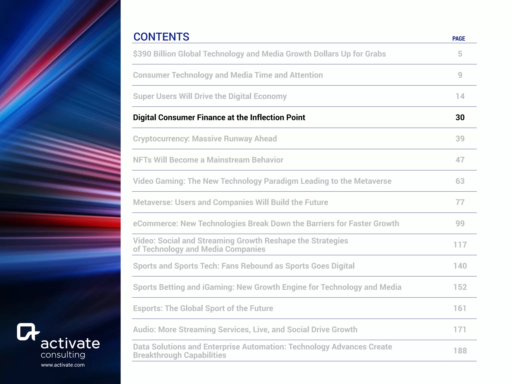 www.activate.com
CONTENTS PAGE
$390 Billion Global Technology and Media Growth Dollars Up for Grabs 5
Consumer Technology and Media Time and Attention 9
Super Users Will Drive the Digital Economy 14
Digital Consumer Finance at the Inflection Point 30
Cryptocurrency: Massive Runway Ahead 39
NFTs Will Become a Mainstream Behavior 47
Video Gaming: The New Technology Paradigm Leading to the Metaverse 63
Metaverse: Users and Companies Will Build the Future 77
eCommerce: New Technologies Break Down the Barriers for Faster Growth 99
Video: Social and Streaming Growth Reshape the Strategies
of Technology and Media Companies
117
Sports and Sports Tech: Fans Rebound as Sports Goes Digital 140
Sports Betting and iGaming: New Growth Engine for Technology and Media 152
Esports: The Global Sport of the Future 161
Audio: More Streaming Services, Live, and Social Drive Growth 171
Data Solutions and Enterprise Automation: Technology Advances Create
Breakthrough Capabilities
188
 