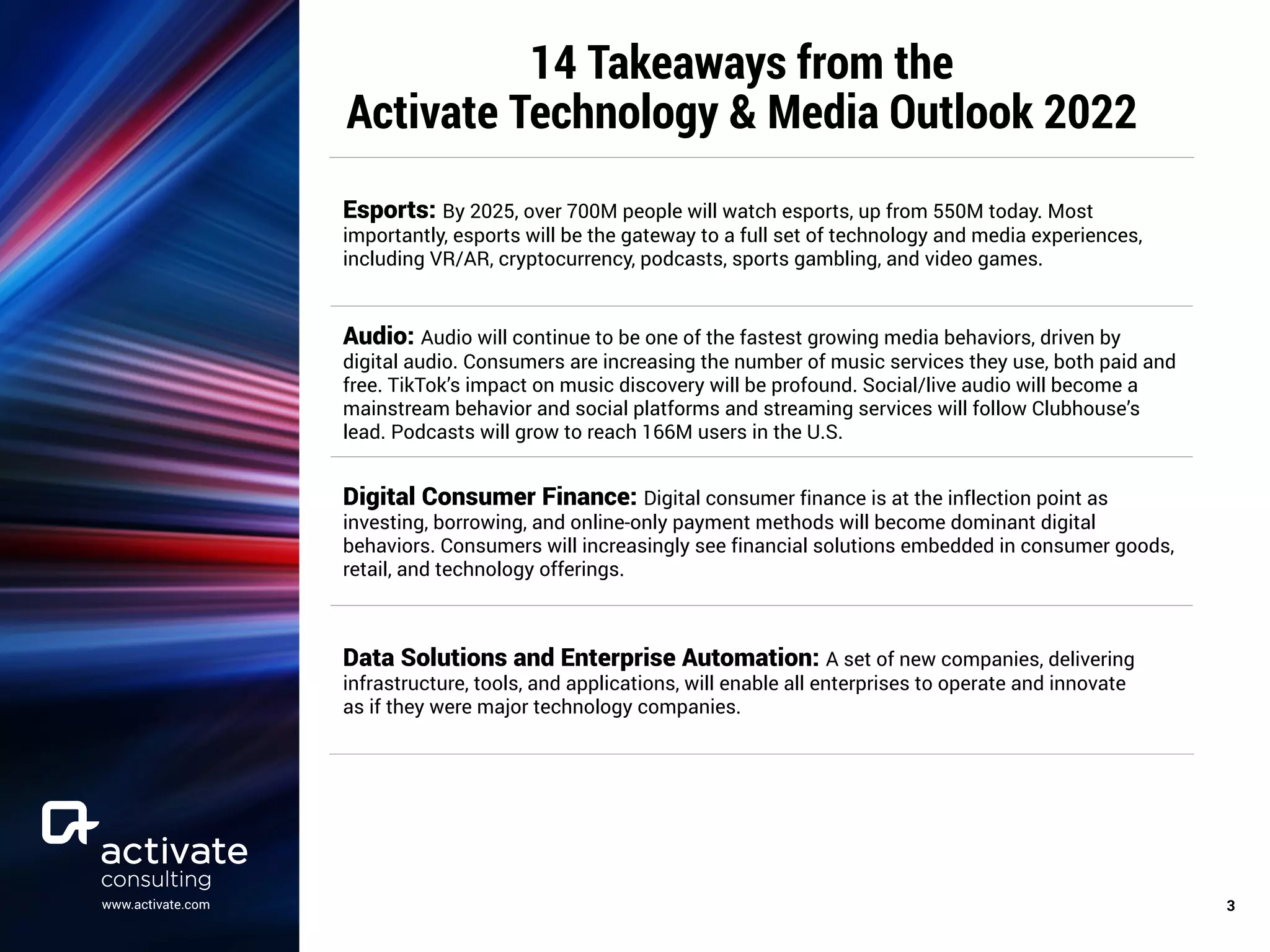 www.activate.com 3
14 Takeaways from the
Activate Technology & Media Outlook 2022
Esports: By 2025, over 700M people will watch esports, up from 550M today. Most
importantly, esports will be the gateway to a full set of technology and media experiences,
including VR/AR, cryptocurrency, podcasts, sports gambling, and video games.
Audio: Audio will continue to be one of the fastest growing media behaviors, driven by
digital audio. Consumers are increasing the number of music services they use, both paid and
free. TikTok’s impact on music discovery will be profound. Social/live audio will become a
mainstream behavior and social platforms and streaming services will follow Clubhouse’s
lead. Podcasts will grow to reach 166M users in the U.S.
Digital Consumer Finance: Digital consumer finance is at the inflection point as
investing, borrowing, and online-only payment methods will become dominant digital
behaviors. Consumers will increasingly see financial solutions embedded in consumer goods,
retail, and technology offerings.
Data Solutions and Enterprise Automation: A set of new companies, delivering
infrastructure, tools, and applications, will enable all enterprises to operate and innovate
as if they were major technology companies.
 