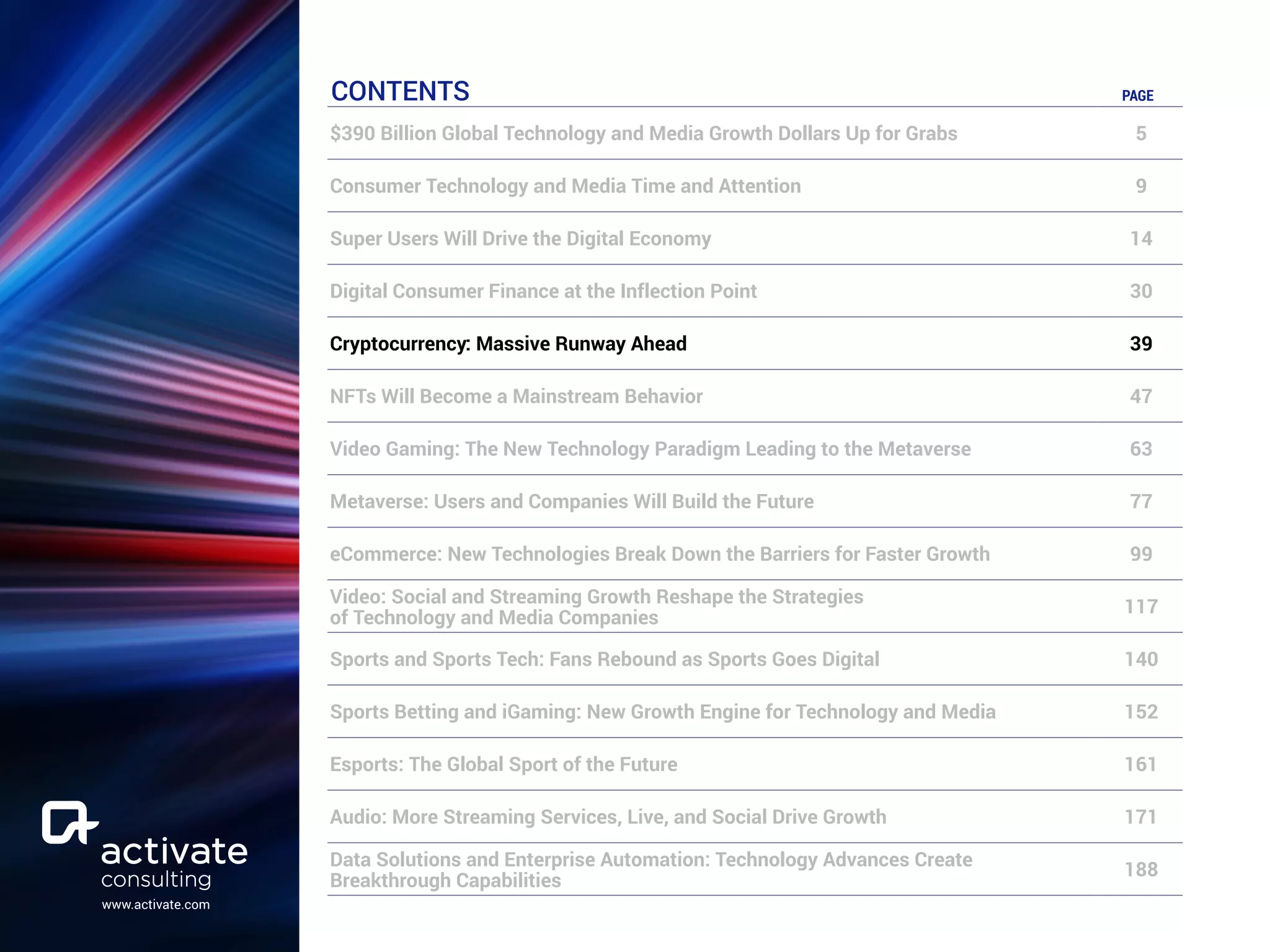 www.activate.com
CONTENTS PAGE
$390 Billion Global Technology and Media Growth Dollars Up for Grabs 5
Consumer Technology and Media Time and Attention 9
Super Users Will Drive the Digital Economy 14
Digital Consumer Finance at the Inflection Point 30
Cryptocurrency: Massive Runway Ahead 39
NFTs Will Become a Mainstream Behavior 47
Video Gaming: The New Technology Paradigm Leading to the Metaverse 63
Metaverse: Users and Companies Will Build the Future 77
eCommerce: New Technologies Break Down the Barriers for Faster Growth 99
Video: Social and Streaming Growth Reshape the Strategies
of Technology and Media Companies
117
Sports and Sports Tech: Fans Rebound as Sports Goes Digital 140
Sports Betting and iGaming: New Growth Engine for Technology and Media 152
Esports: The Global Sport of the Future 161
Audio: More Streaming Services, Live, and Social Drive Growth 171
Data Solutions and Enterprise Automation: Technology Advances Create
Breakthrough Capabilities
188
 
