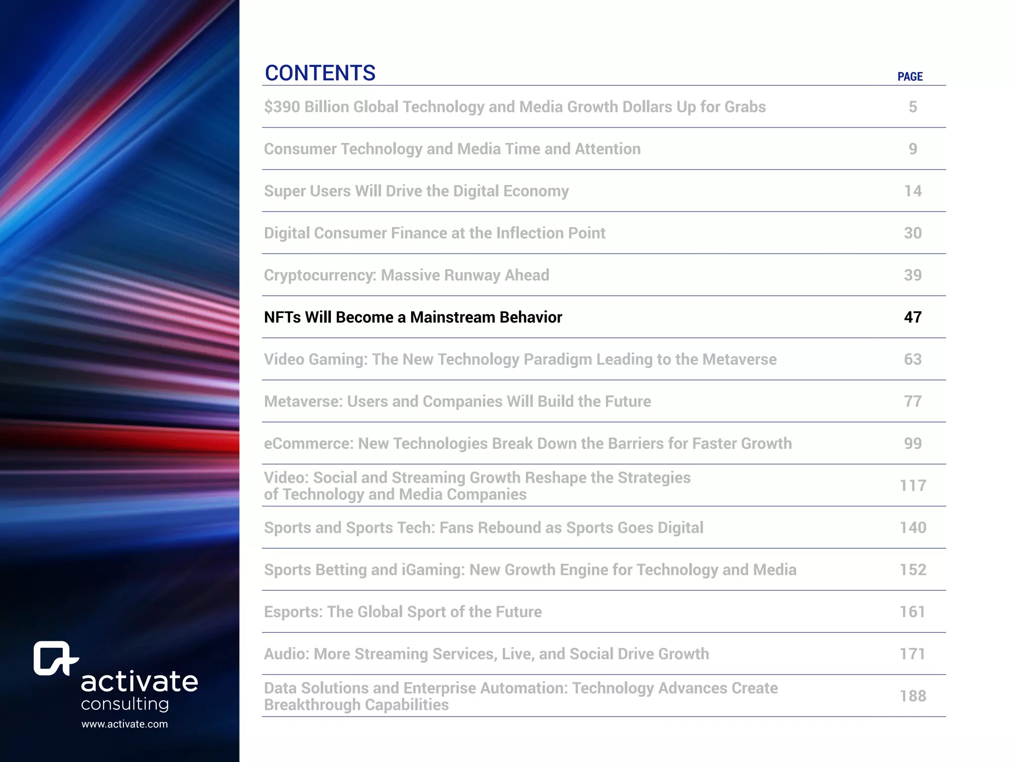 www.activate.com
CONTENTS PAGE
$390 Billion Global Technology and Media Growth Dollars Up for Grabs 5
Consumer Technology and Media Time and Attention 9
Super Users Will Drive the Digital Economy 14
Digital Consumer Finance at the Inflection Point 30
Cryptocurrency: Massive Runway Ahead 39
NFTs Will Become a Mainstream Behavior 47
Video Gaming: The New Technology Paradigm Leading to the Metaverse 63
Metaverse: Users and Companies Will Build the Future 77
eCommerce: New Technologies Break Down the Barriers for Faster Growth 99
Video: Social and Streaming Growth Reshape the Strategies
of Technology and Media Companies
117
Sports and Sports Tech: Fans Rebound as Sports Goes Digital 140
Sports Betting and iGaming: New Growth Engine for Technology and Media 152
Esports: The Global Sport of the Future 161
Audio: More Streaming Services, Live, and Social Drive Growth 171
Data Solutions and Enterprise Automation: Technology Advances Create
Breakthrough Capabilities
188
 
