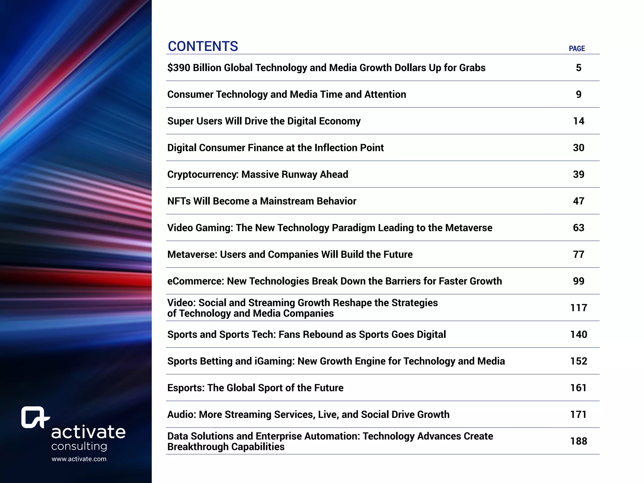 www.activate.com
CONTENTS PAGE
$390 Billion Global Technology and Media Growth Dollars Up for Grabs 5
Consumer Technology and Media Time and Attention 9
Super Users Will Drive the Digital Economy 14
Digital Consumer Finance at the Inflection Point 30
Cryptocurrency: Massive Runway Ahead 39
NFTs Will Become a Mainstream Behavior 47
Video Gaming: The New Technology Paradigm Leading to the Metaverse 63
Metaverse: Users and Companies Will Build the Future 77
eCommerce: New Technologies Break Down the Barriers for Faster Growth 99
Video: Social and Streaming Growth Reshape the Strategies
of Technology and Media Companies
117
Sports and Sports Tech: Fans Rebound as Sports Goes Digital 140
Sports Betting and iGaming: New Growth Engine for Technology and Media 152
Esports: The Global Sport of the Future 161
Audio: More Streaming Services, Live, and Social Drive Growth 171
Data Solutions and Enterprise Automation: Technology Advances Create
Breakthrough Capabilities
188
 