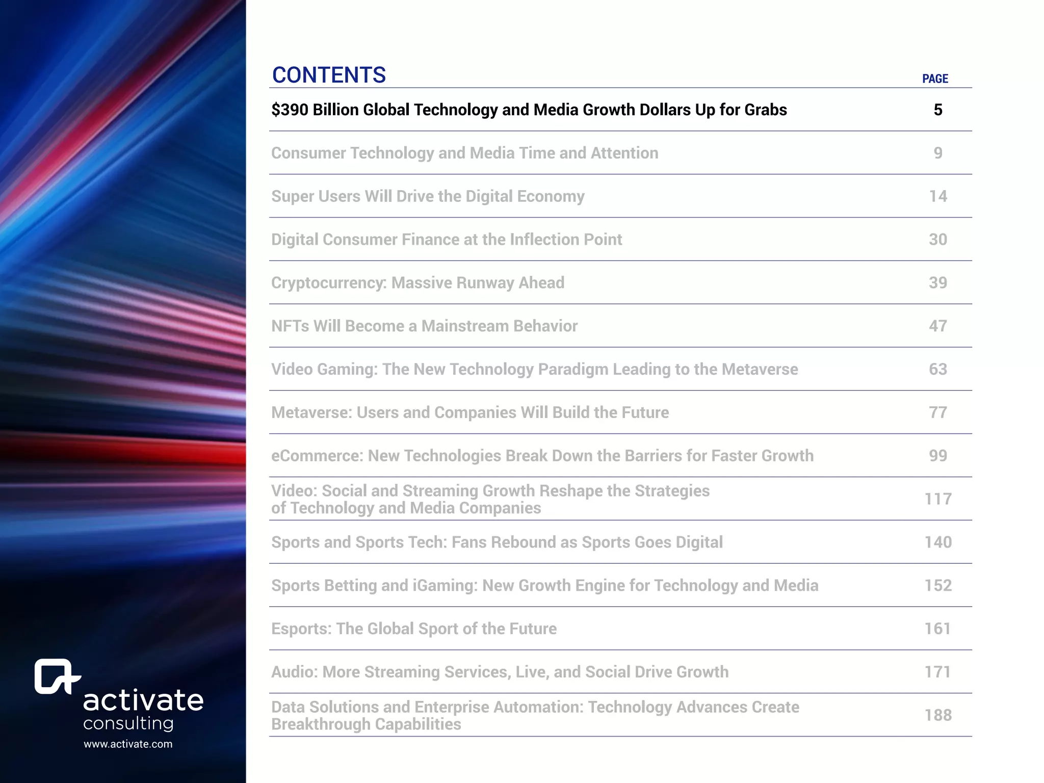 www.activate.com
CONTENTS PAGE
$390 Billion Global Technology and Media Growth Dollars Up for Grabs 5
Consumer Technology and Media Time and Attention 9
Super Users Will Drive the Digital Economy 14
Digital Consumer Finance at the Inflection Point 30
Cryptocurrency: Massive Runway Ahead 39
NFTs Will Become a Mainstream Behavior 47
Video Gaming: The New Technology Paradigm Leading to the Metaverse 63
Metaverse: Users and Companies Will Build the Future 77
eCommerce: New Technologies Break Down the Barriers for Faster Growth 99
Video: Social and Streaming Growth Reshape the Strategies
of Technology and Media Companies
117
Sports and Sports Tech: Fans Rebound as Sports Goes Digital 140
Sports Betting and iGaming: New Growth Engine for Technology and Media 152
Esports: The Global Sport of the Future 161
Audio: More Streaming Services, Live, and Social Drive Growth 171
Data Solutions and Enterprise Automation: Technology Advances Create
Breakthrough Capabilities
188
 