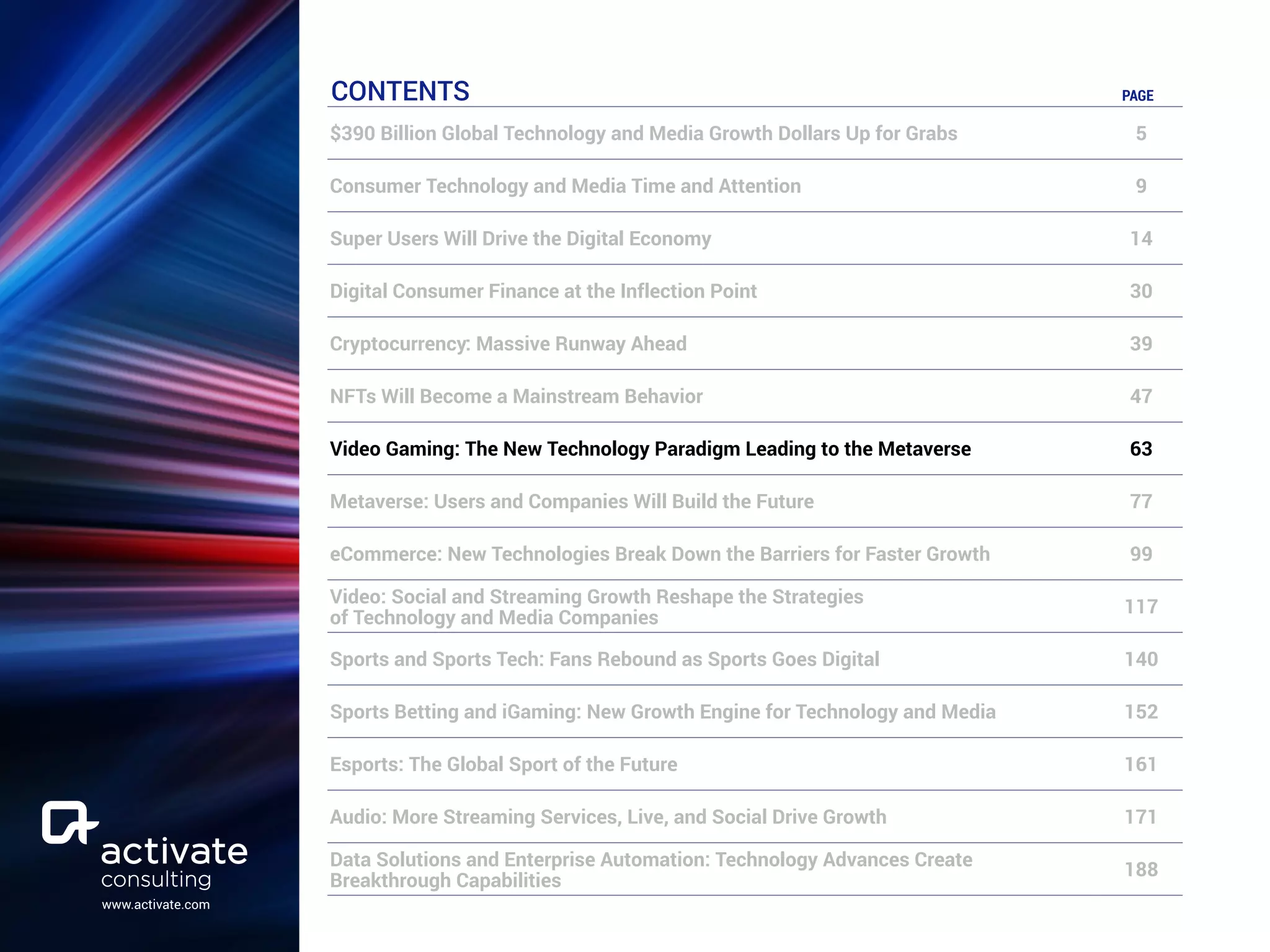 www.activate.com
CONTENTS PAGE
$390 Billion Global Technology and Media Growth Dollars Up for Grabs 5
Consumer Technology and Media Time and Attention 9
Super Users Will Drive the Digital Economy 14
Digital Consumer Finance at the Inflection Point 30
Cryptocurrency: Massive Runway Ahead 39
NFTs Will Become a Mainstream Behavior 47
Video Gaming: The New Technology Paradigm Leading to the Metaverse 63
Metaverse: Users and Companies Will Build the Future 77
eCommerce: New Technologies Break Down the Barriers for Faster Growth 99
Video: Social and Streaming Growth Reshape the Strategies
of Technology and Media Companies
117
Sports and Sports Tech: Fans Rebound as Sports Goes Digital 140
Sports Betting and iGaming: New Growth Engine for Technology and Media 152
Esports: The Global Sport of the Future 161
Audio: More Streaming Services, Live, and Social Drive Growth 171
Data Solutions and Enterprise Automation: Technology Advances Create
Breakthrough Capabilities
188
 