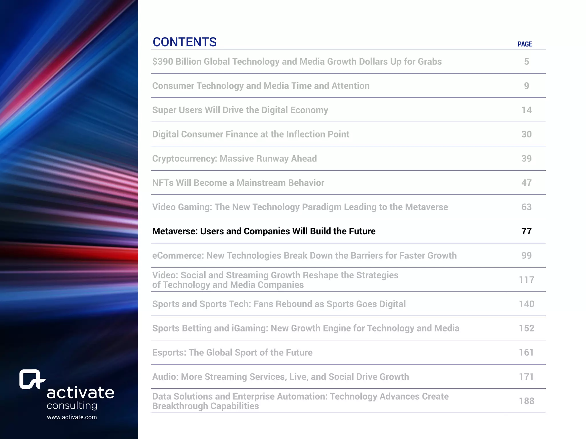 www.activate.com
CONTENTS PAGE
$390 Billion Global Technology and Media Growth Dollars Up for Grabs 5
Consumer Technology and Media Time and Attention 9
Super Users Will Drive the Digital Economy 14
Digital Consumer Finance at the Inflection Point 30
Cryptocurrency: Massive Runway Ahead 39
NFTs Will Become a Mainstream Behavior 47
Video Gaming: The New Technology Paradigm Leading to the Metaverse 63
Metaverse: Users and Companies Will Build the Future 77
eCommerce: New Technologies Break Down the Barriers for Faster Growth 99
Video: Social and Streaming Growth Reshape the Strategies
of Technology and Media Companies
117
Sports and Sports Tech: Fans Rebound as Sports Goes Digital 140
Sports Betting and iGaming: New Growth Engine for Technology and Media 152
Esports: The Global Sport of the Future 161
Audio: More Streaming Services, Live, and Social Drive Growth 171
Data Solutions and Enterprise Automation: Technology Advances Create
Breakthrough Capabilities
188
 