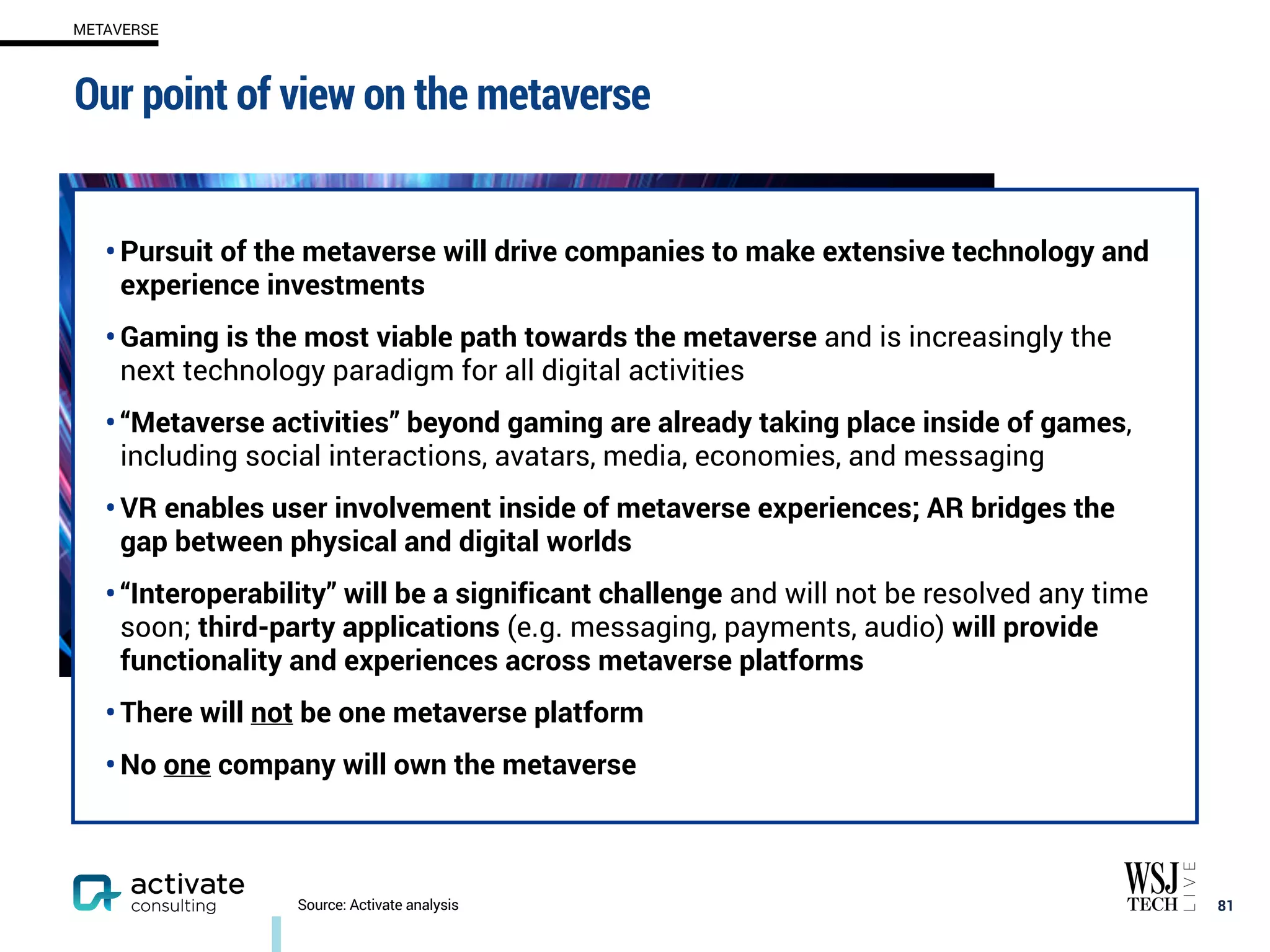 • Pursuit of the metaverse will drive companies to make extensive technology and
experience investments
• Gaming is the most viable path towards the metaverse and is increasingly the
next technology paradigm for all digital activities
• “Metaverse activities” beyond gaming are already taking place inside of games,
including social interactions, avatars, media, economies, and messaging
• VR enables user involvement inside of metaverse experiences; AR bridges the
gap between physical and digital worlds
• “Interoperability” will be a significant challenge and will not be resolved any time
soon; third-party applications (e.g. messaging, payments, audio) will provide
functionality and experiences across metaverse platforms
• There will not be one metaverse platform
• No one company will own the metaverse
Our point of view on the metaverse
81
Source: Activate analysis
METAVERSE
 