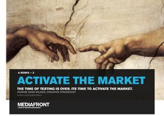 A REMIX – 3



ACTIVATE THE MARKET
THE TIME OF TESTING IS OVER. ITS TIME TO ACTIVATE THE MARKET.
JOAKIM VARS NILSEN, CREATIVE STRATEGIST
twitter.com/joakimnilsen




A PART OF MCCANN WORLDGROUP
 