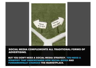 SOCIAL MEDIA COMPLEMENTS ALL TRADITIONAL FORMS OF
ADVERTISING.

BUT YOU DON’T NEED A SOCIAL MEDIA STRATEGY. YOU NEED A
STRATEGY THAT UNDERSTANDS HOW SOCIAL MEDIA HAS
FUNDAMENTALLY CHANGED THE MARKETPLACE.
 