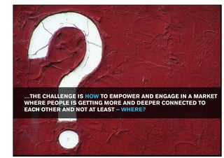 …THE CHALLENGE IS HOW TO EMPOWER AND ENGAGE IN A MARKET
WHERE PEOPLE IS GETTING MORE AND DEEPER CONNECTED TO
EACH OTHER AND NOT AT LEAST – WHERE?
 