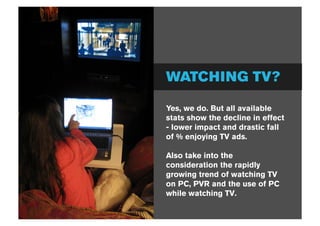 WATCHING TV?

Yes, we do. But all available
stats show the decline in effect
- lower impact and drastic fall
of % enjoying TV ads.

Also take into the
consideration the rapidly
growing trend of watching TV
on PC, PVR and the use of PC
while watching TV.
 