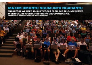 MAXIM UMUNTU NGUMUNTU NGABANTU
THEREFORE WE NEED TO SHIFT FOCUS FROM THE SELF-INTERESTED
INDIVIDUAL IN YOUR MARKETING TO GROUP DYNAMICS.
“A PERSON IS A PERSON THROUGH OTHER PERSONS”




                                               Follow: @stoweboyd
 