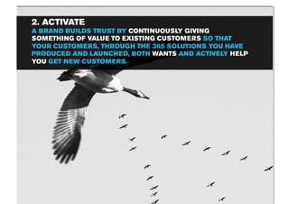 2. ACTIVATE
A BRAND BUILDS TRUST BY CONTINUOUSLY GIVING
SOMETHING OF VALUE TO EXISTING CUSTOMERS SO THAT
YOUR CUSTOMERS, THROUGH THE 365 SOLUTIONS YOU HAVE
PRODUCED AND LAUNCHED, BOTH WANTS AND ACTIVELY HELP
YOU GET NEW CUSTOMERS.
 