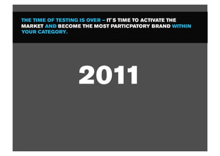 THE TIME OF TESTING IS OVER – IT´S TIME TO ACTIVATE THE
MARKET AND BECOME THE MOST PARTICPATORY BRAND WITHIN
YOUR CATEGORY.




                  2011
 