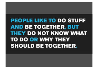 PEOPLE LIKE TO DO STUFF
AND BE TOGETHER, BUT
THEY DO NOT KNOW WHAT
TO DO OR WHY THEY
SHOULD BE TOGETHER.
 