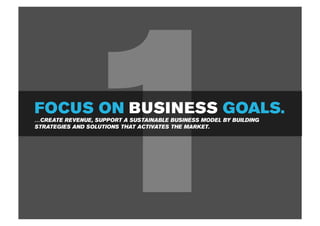 1
FOCUS ON BUSINESS GOALS.
…CREATE REVENUE, SUPPORT A SUSTAINABLE BUSINESS MODEL BY BUILDING
STRATEGIES AND SOLUTIONS THAT ACTIVATES THE MARKET.
 