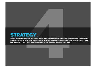 STRATEGY.



              4
100% HOLISTIC FOCUS. EARNED, PAID AND OWNED MEDIA NEEDS TO WORK IN SYMPHONY.
A REPETETIVE STRATEGY PROCESS IS A MUST. UMAIR COINS CONSTRUCTIVE CAPITALISM,
WE NEED A CONSTRUCTIVE STRATEGY – OR PHILOSOPHY IF YOU LIKE…
 