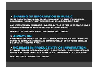 > SHARING OF INFORMATION IN PUBLIC.
THERE WAS A TIME WHEN ONLY BRANDS, MEDIA AND THE STATE COULD PUBLISH
INFORMATION PUBLICLY. TODAY EVERYONE CAN AND CONTINUOUSLY DO IT.

AND WHEN WE KNOW WHAT BASIC PSYHCOLOGY TELLS US THAT WE AS PEOPLE HAVE A
FUNDAMENTAL NEED TO COME IN CONTACT WITH EACH OTHER:

WHO ARE YOU COMPETING AGAINST IN REGARDS TO ATTENTION?


> ALWAYS ON.
CUSTOMERS AND EMPLOYEES USE SOCIAL MEDIA, WHICH ONLY IS TOOLS ENABLING
PEOPLE TO COMMUNICATE MORE AND BETTER WITH EACH OTHER, TO BEE SEEN AND
BELONG 24/7 – 365 DAYS A YEAR.


> INCREASE IN PRODUCTIVITY OF INFORMATION.
EVERYONE PRODUCE INFORMATION TODAY. INSANE GROWTH…THERE´S NO SHORTAGE
OF SPACE ANYMORE IN THIS NEW MARKETPLACE. IMPOSSIBLE TO BUY ATTENTION:

WHAT DO YOU DO TO DESERVE ATTENTION?
 