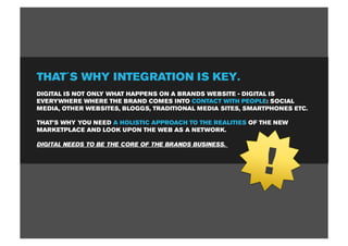 THAT´S WHY INTEGRATION IS KEY.
DIGITAL IS NOT ONLY WHAT HAPPENS ON A BRANDS WEBSITE - DIGITAL IS
EVERYWHERE WHERE THE BRAND COMES INTO CONTACT WITH PEOPLE: SOCIAL
MEDIA, OTHER WEBSITES, BLOGGS, TRADITIONAL MEDIA SITES, SMARTPHONES ETC.

THAT’S WHY YOU NEED A HOLISTIC APPROACH TO THE REALITIES OF THE NEW
MARKETPLACE AND LOOK UPON THE WEB AS A NETWORK.




                                                            !
DIGITAL NEEDS TO BE THE CORE OF THE BRANDS BUSINESS.
 