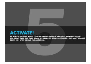 ACTIVATE!



              5
AN ACTIVATION PLAN NEEDS TO BE ACTIVATED. LAUNCH, MEASURE, MAINTAIN, ADJUST
AND REPAT OVER AND OVER AGAIN. 1-4 NEEDS TO BE IN PLACE FIRST – BUT MANY BRANDS
START 2011 WITH ASKING THE QUESTION…
 