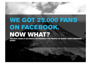 WE GOT 25.000 FANS
ON FACEBOOK.
NOW WHAT?
ANSWER: MAKE IT AS SIMPLE AS POSSIBLE FOR PEOPLE TO SHARE YOUR (COMMON)
STORY.
 