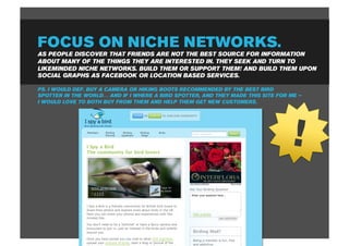 FOCUS ON NICHE NETWORKS.
AS PEOPLE DISCOVER THAT FRIENDS ARE NOT THE BEST SOURCE FOR INFORMATION
ABOUT MANY OF THE THINGS THEY ARE INTERESTED IN. THEY SEEK AND TURN TO
LIKEMINDED NICHE NETWORKS. BUILD THEM OR SUPPORT THEM! AND BUILD THEM UPON
SOCIAL GRAPHS AS FACEBOOK OR LOCATION BASED SERVICES.

PS. I WOULD DEF. BUY A CAMERA OR HIKING BOOTS RECOMMENDED BY THE BEST BIRD
SPOTTER IN THE WORLD… AND IF I WHERE A BIRD SPOTTER, AND THEY MADE THIS SITE FOR ME –
I WOULD LOVE TO BOTH BUY FROM THEM AND HELP THEM GET NEW CUSTOMERS.




                                                                                 !
 