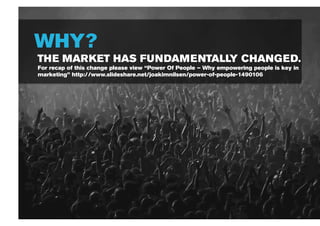 WHY?
THE MARKET HAS FUNDAMENTALLY CHANGED.
For recap of this change please view “Power Of People – Why empowering people is key in
marketing” http://www.slideshare.net/joakimnilsen/power-of-people-1490106
 