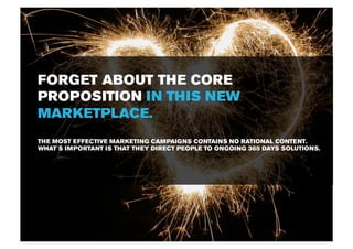 FORGET ABOUT THE CORE
PROPOSITION IN THIS NEW
MARKETPLACE.
THE MOST EFFECTIVE MARKETING CAMPAIGNS CONTAINS NO RATIONAL CONTENT.
WHAT´S IMPORTANT IS THAT THEY DIRECT PEOPLE TO ONGOING 365 DAYS SOLUTIONS.
 
