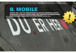 B. MOBILE
PEOPLE WILL USE THE SMARTPHONE AS DEFAULT BROWSING DEVICE.




                                                             !
EUROPEANS ALREADY SPEND MORE TIME SURFING THE SMARTPHONE
THAN READING MAGAZINES OR NEWSPAPERS. SOURCE: EIAA
 