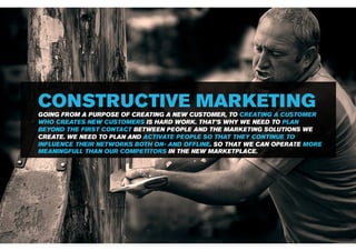 CONSTRUCTIVE MARKETING
GOING FROM A PURPOSE OF CREATING A NEW CUSTOMER, TO CREATING A CUSTOMER
WHO CREATES NEW CUSTOMERS IS HARD WORK. THAT’S WHY WE NEED TO PLAN
BEYOND THE FIRST CONTACT BETWEEN PEOPLE AND THE MARKETING SOLUTIONS WE
CREATE. WE NEED TO PLAN AND ACTIVATE PEOPLE SO THAT THEY CONTINUE TO
INFLUENCE THEIR NETWORKS BOTH ON- AND OFFLINE. SO THAT WE CAN OPERATE MORE
MEANINGFULL THAN OUR COMPETITORS IN THE NEW MARKETPLACE.
 