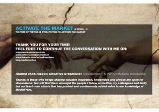 ACTIVATE THE MARKET                               A REMIX – 3
THE TIME OF TESTING IS OVER. ITS TIME TO ACTIVATE THE MARKET




THANK YOU FOR YOUR TIME!
FEEL FREE TO CONTINUE THE CONVERSATION WITH ME ON:
aresonance.posterous.com
www.twitter.com/joakimnilsen
www.linkedin.com/in/joakimnilsen
blog.mediafront.no




JOAKIM VARS NILSEN, CREATIVE STRATEGIST @mediafront – A Part Of McCann Wolrdgroup

Thanks to those who keeps sharing valuable inspiration, knowledge and always are open for
discussions. You will ﬁnd them amongst the people I follow on twitter, my colleagues and lastly
but not least - our clients that has pushed and continuously added value to our knowledge at
MediaFront.



                                                                http://www.ﬂickr.com/photos/libertinus/3474692586
 