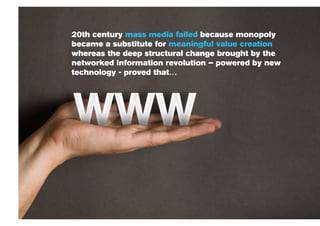 20th century mass media failed because monopoly
became a substitute for meaningful value creation
whereas the deep structural change brought by the
networked information revolution – powered by new
technology - proved that…
 