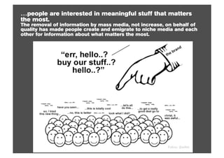 …people are interested in meaningful stuff that matters
the most.
The removal of information by mass media, not increase, on behalf of
quality has made people create and emigrate to niche media and each
other for information about what matters the most.




                                                        Follow: @willsh
 