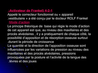 :Activateur de Frankel( 4-2-1
Appelé le correcteur fonctionnel ou « appareil
.vestibulaire » a été conçu par le docteur ROLF Frankel
:Mode d’action
Le principe théorique de base qui régie le mode d’action
de cet appareil est que, au niveau des maxillaires et des
procès alvéolaires , il y a pratiquement de chaque côté, la
possibilité d’apposition et de résorption osseuse surtout
.durant la période de croissance
La quantité et la direction de l’apposition osseuse sont
influencées par les variations de pression au niveau des
maxillaires et des procès alvéolaires, pressions
provoquées par la posture et l’activité de la langue des
.lévres et des joues

 
