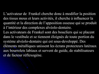 L’activateur de  Frankel cherche donc à modifier la position 
des tissus mous et leurs activités, il cherche à influencer la 
quantité et la direction de l’apposition osseuse qui se produit 
à l’intérieur des complexes alvéolo-dentaire.
Les activateurs de Frankel sont des boucliers qui se placent 
dans le vestibule et se tiennent éloignés de toute portion du 
système alvéolo-dentaire qui est sous-developpé. Des 
éléments métalliques unissent les écrans protecteurs latéraux 
aux bourrelets labiaux et servent de guide, de stabilisateurs 
et de facteur réflexogène.

 
