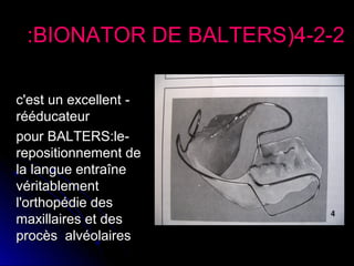 :BIONATOR DE BALTERS(4-2-2
c'est un excellent rééducateur
pour BALTERS:lerepositionnement de
la langue entraîne
véritablement
l'orthopédie des
maxillaires et des
procès alvéolaires

 